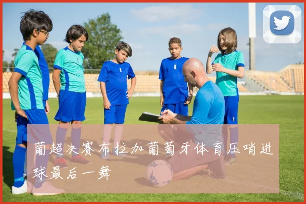 葡超决赛布拉加葡萄牙体育压哨进球最后一舞