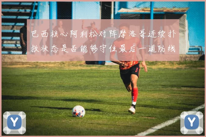 巴西核心阿利松对阵摩洛哥连续扑救状态是否能够守住最后一道防线