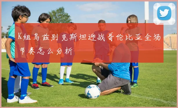 K组乌兹别克斯坦迎战哥伦比亚全场节奏怎么分析