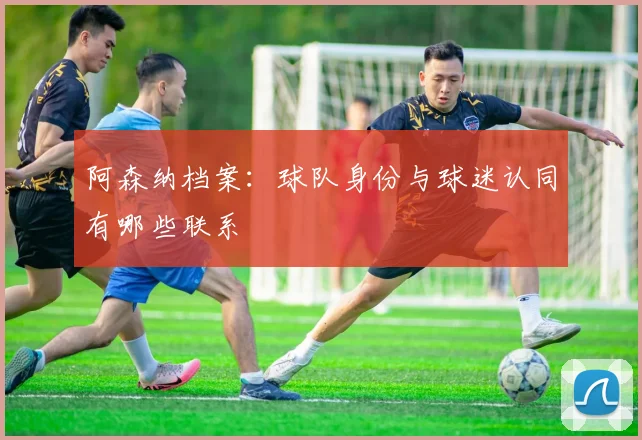 阿森纳档案：球队身份与球迷认同有哪些联系