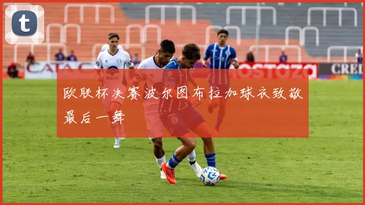 欧联杯决赛波尔图布拉加球衣致敬最后一舞