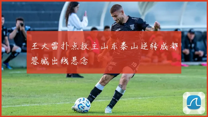 王大雷扑点救主山东泰山逆转成都蓉城出线悬念