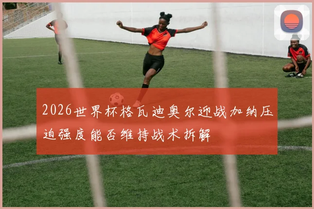 2026世界杯格瓦迪奥尔迎战加纳压迫强度能否维持战术拆解