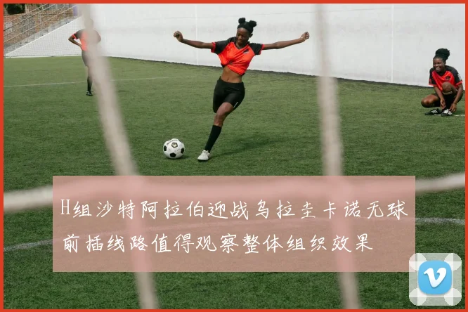 H组沙特阿拉伯迎战乌拉圭卡诺无球前插线路值得观察整体组织效果