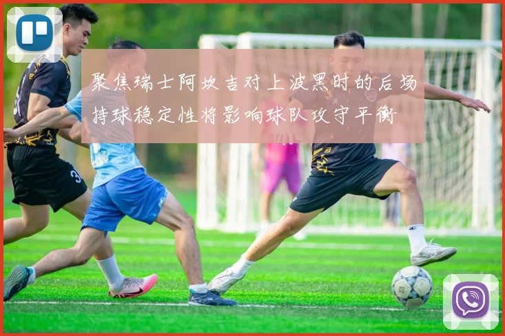 聚焦瑞士阿坎吉对上波黑时的后场持球稳定性将影响球队攻守平衡