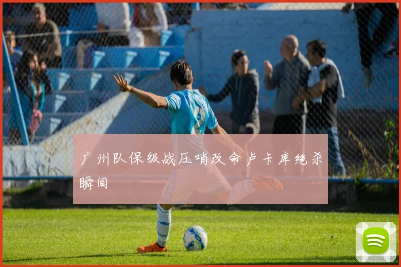 广州队保级战压哨改命卢卡库绝杀瞬间