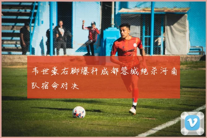 韦世豪右脚爆杆成都蓉城绝杀河南队宿命对决