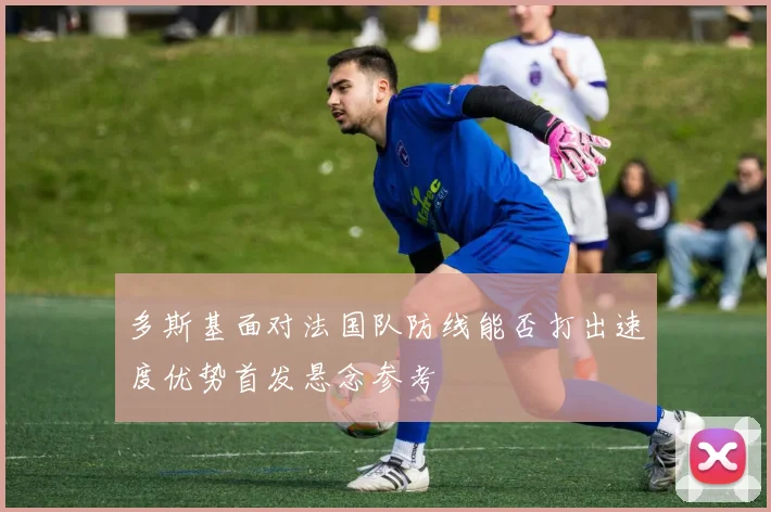 多斯基面对法国队防线能否打出速度优势首发悬念参考