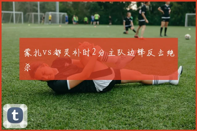蒙扎vs都灵补时2分主队边锋反击绝杀