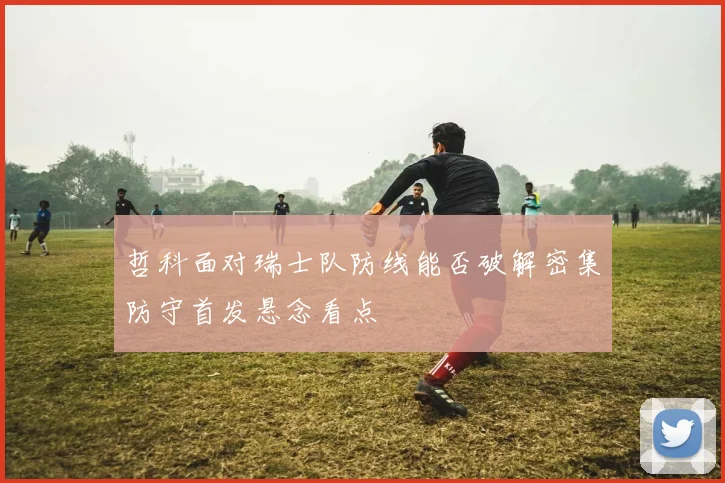哲科面对瑞士队防线能否破解密集防守首发悬念看点