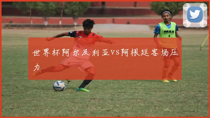 世界杯阿尔及利亚vs阿根廷客场压力
