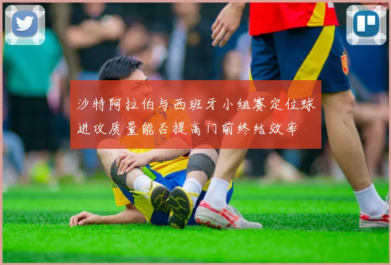 沙特阿拉伯与西班牙小组赛定位球进攻质量能否提高门前终结效率