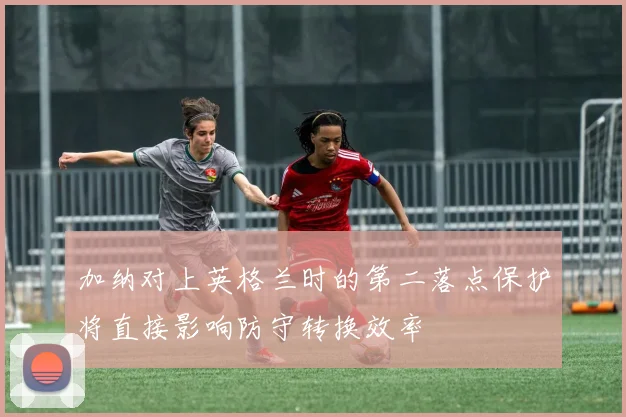 加纳对上英格兰时的第二落点保护将直接影响防守转换效率