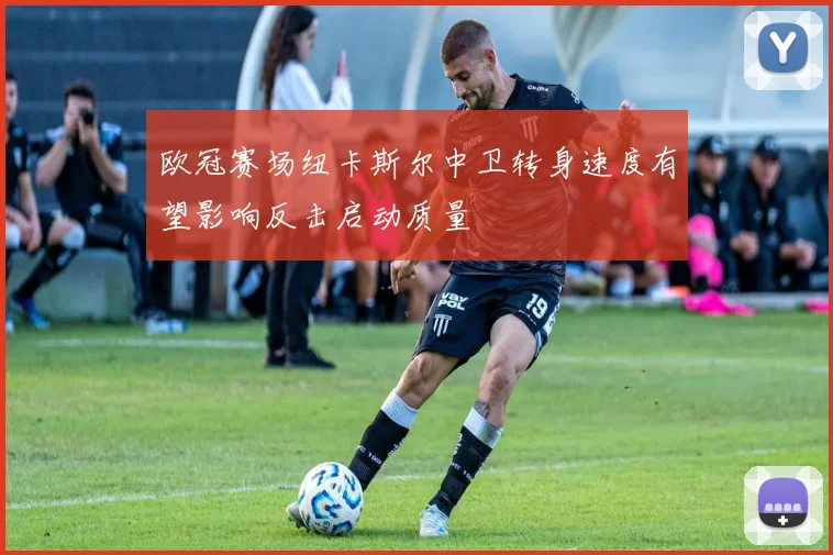 欧冠赛场纽卡斯尔中卫转身速度有望影响反击启动质量