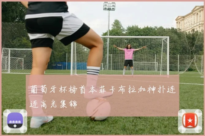 葡萄牙杯榜首本菲卡布拉加神扑连连高光集锦