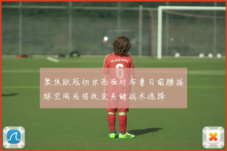 聚焦欧冠切尔西面对布鲁日前腰接球空间或将改变关键战术选择