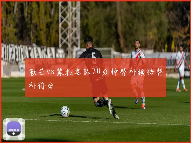 勒芒vs蒙扎客队70分钟替补横传替补得分