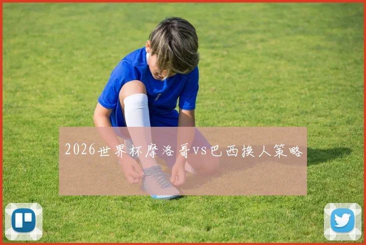 2026世界杯摩洛哥vs巴西换人策略