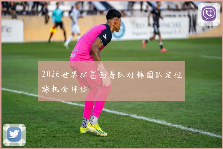 2026世界杯墨西哥队对韩国队定位球机会评估