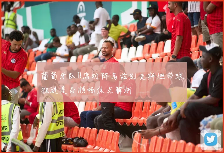 葡萄牙队B席对阵乌兹别克斯坦带球推进是否顺畅焦点解析