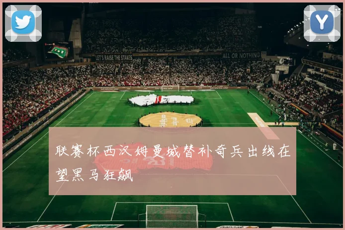 联赛杯西汉姆曼城替补奇兵出线在望黑马狂飙