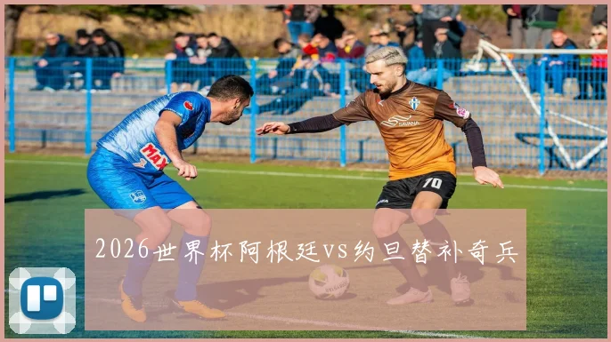 2026世界杯阿根廷vs约旦替补奇兵