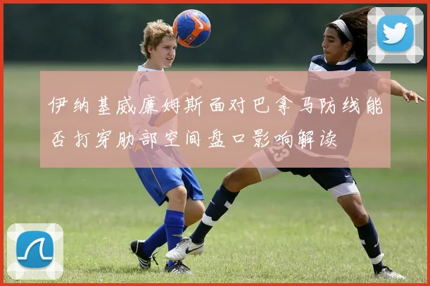伊纳基威廉姆斯面对巴拿马防线能否打穿肋部空间盘口影响解读